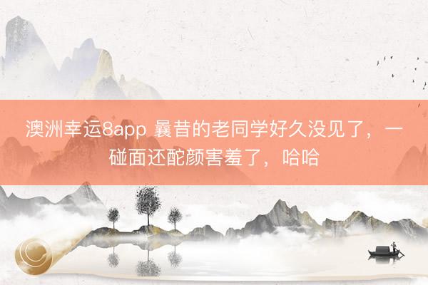 澳洲幸運8app 曩昔的老同學好久沒見了，一碰面還酡顏害羞了，哈哈