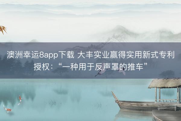 澳洲幸運8app下載 大豐實業(yè)贏得實用新式專利授權(quán)：“一種用于反聲罩的推車”