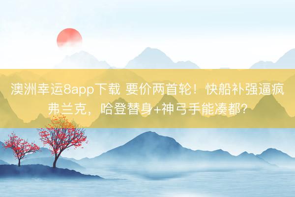 澳洲幸運(yùn)8app下載 要價(jià)兩首輪！快船補(bǔ)強(qiáng)逼瘋弗蘭克，哈登替身+神弓手能湊都？