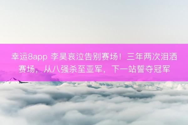 幸運8app 李昊哀泣告別賽場！三年兩次淚灑賽場，從八強殺至亞軍，下一站誓奪冠軍