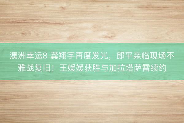 澳洲幸運8 龔翔宇再度發(fā)光，郎平親臨現(xiàn)場不雅戰(zhàn)復(fù)舊！王媛媛獲勝與加拉塔薩雷續(xù)約