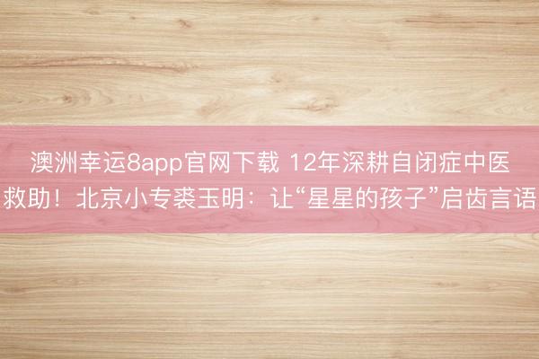 澳洲幸運(yùn)8app官網(wǎng)下載 12年深耕自閉癥中醫(yī)救助！北京小專裘玉明：讓“星星的孩子”啟齒言語(yǔ)