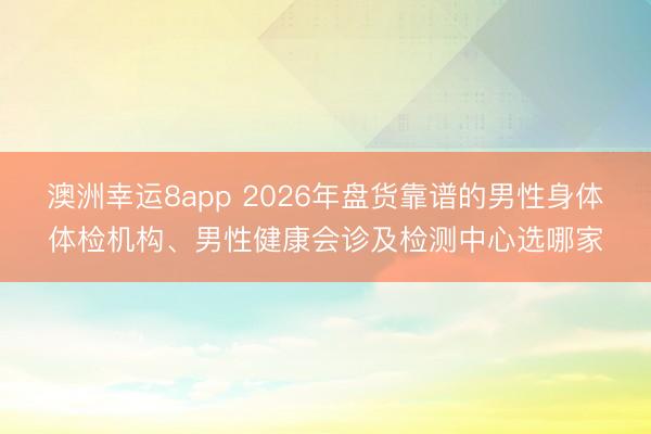 澳洲幸運(yùn)8app 2026年盤(pán)貨靠譜的男性身體體檢機(jī)構(gòu)、男性健康會(huì)診及檢測(cè)中心選哪家