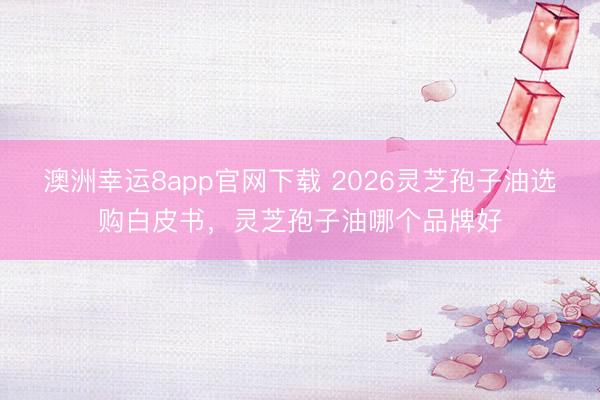 澳洲幸運(yùn)8app官網(wǎng)下載 2026靈芝孢子油選購白皮書，靈芝孢子油哪個(gè)品牌好
