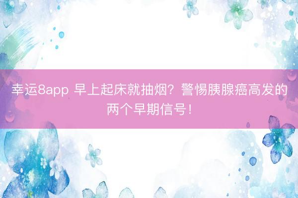 幸運8app 早上起床就抽煙？警惕胰腺癌高發的兩個早期信號！