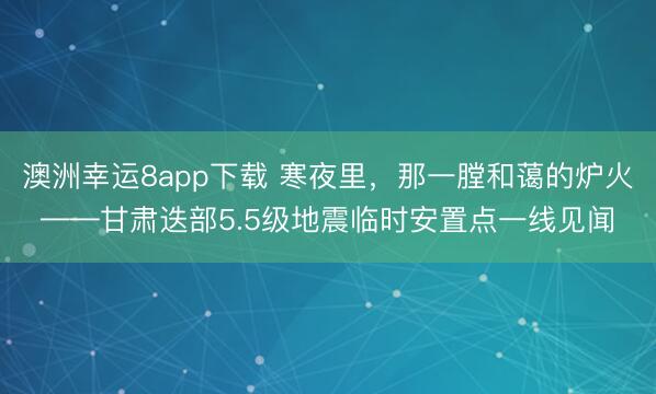 澳洲幸運(yùn)8app下載 寒夜里，那一膛和藹的爐火——甘肅迭部5.5級(jí)地震臨時(shí)安置點(diǎn)一線見聞