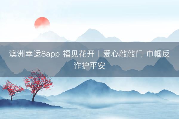 澳洲幸運8app 福見花開丨愛心敲敲門 巾幗反詐護(hù)平安