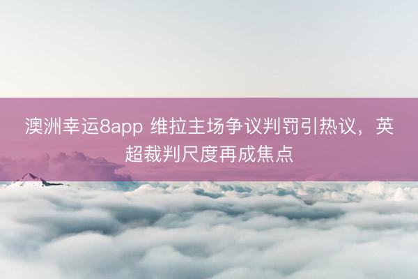 澳洲幸運(yùn)8app 維拉主場(chǎng)爭(zhēng)議判罰引熱議，英超裁判尺度再成焦點(diǎn)