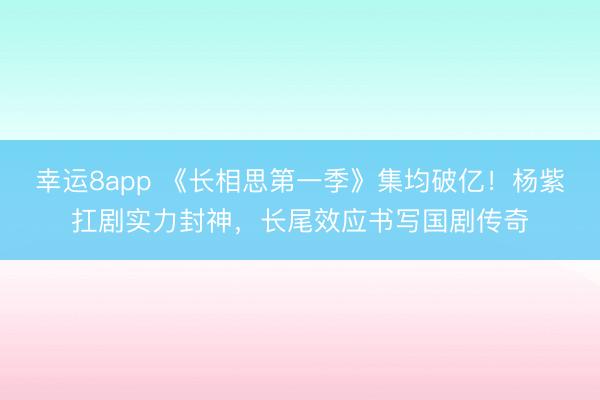 幸運8app 《長相思第一季》集均破億！楊紫扛劇實力封神，長尾效應(yīng)書寫國劇傳奇