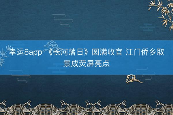 幸運8app 《長河落日》圓滿收官 江門僑鄉取景成熒屏亮點