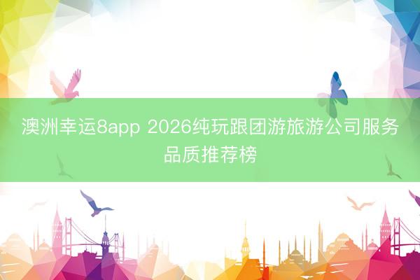 澳洲幸運8app 2026純玩跟團游旅游公司服務品質(zhì)推薦榜