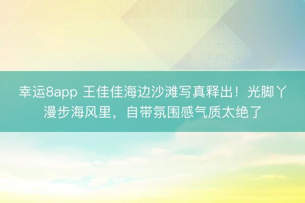 幸運(yùn)8app 王佳佳海邊沙灘寫真釋出！光腳丫漫步海風(fēng)里，自帶氛圍感氣質(zhì)太絕了