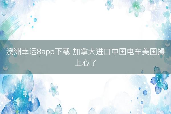 澳洲幸運8app下載 加拿大進口中國電車美國操上心了