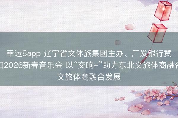 幸運8app 遼寧省文體旅集團主辦、廣發銀行贊助沈陽2026新春音樂會 以“交響+”助力東北文旅體商融合發展