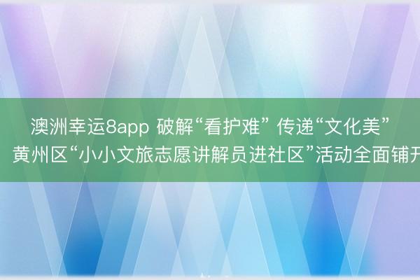 澳洲幸運8app 破解“看護難” 傳遞“文化美”，黃州區“小小文旅志愿講解員進社區”活動全面鋪開