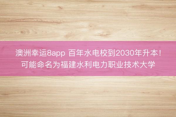 澳洲幸運(yùn)8app 百年水電校到2030年升本！可能命名為福建水利電力職業(yè)技術(shù)大學(xué)