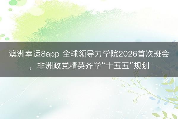 澳洲幸運8app 全球領導力學院2026首次班會，非洲政黨精英齊學“十五五”規劃