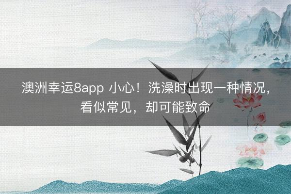 澳洲幸運(yùn)8app 小心！洗澡時(shí)出現(xiàn)一種情況，看似常見，卻可能致命