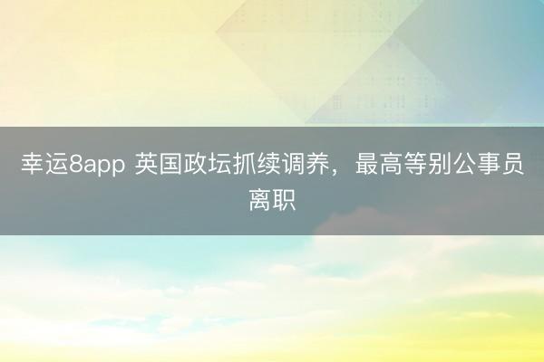 幸運8app 英國政壇抓續調養，最高等別公事員離職