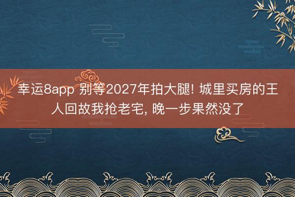 幸運8app 別等2027年拍大腿! 城里買房的王人回故我搶老宅, 晚一步果然沒了