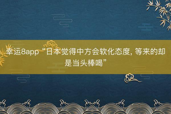 幸運(yùn)8app “日本覺(jué)得中方會(huì)軟化態(tài)度, 等來(lái)的卻是當(dāng)頭棒喝”