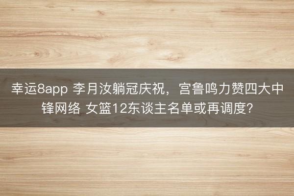 幸運8app 李月汝躺冠慶祝，宮魯鳴力贊四大中鋒網絡 女籃12東談主名單或再調度？